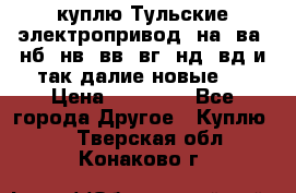 куплю Тульские электропривод  на, ва, нб, нв, вв, вг, нд, вд и так далие новые   › Цена ­ 85 500 - Все города Другое » Куплю   . Тверская обл.,Конаково г.